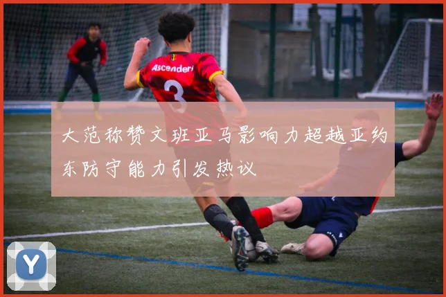 大范称赞文班亚马影响力超越亚约东防守能力引发热议