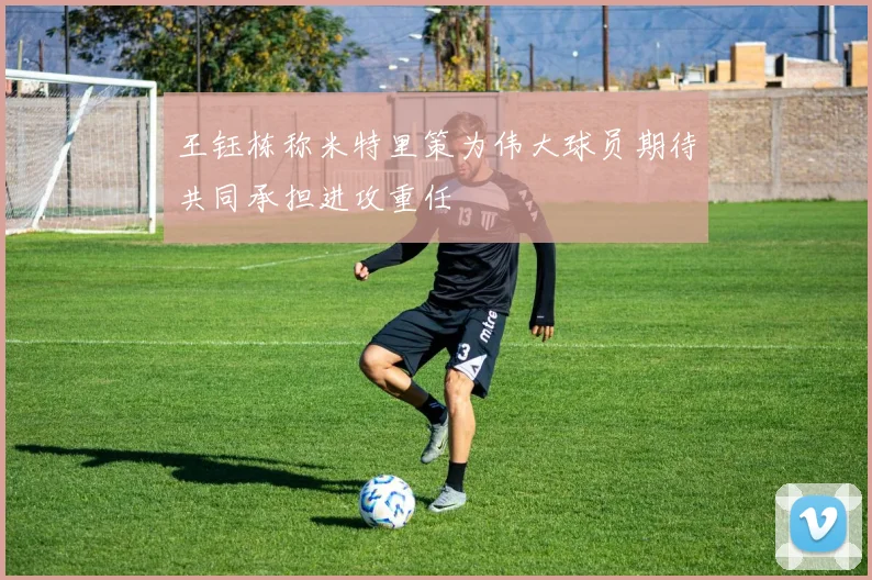 王钰栋称米特里策为伟大球员期待共同承担进攻重任