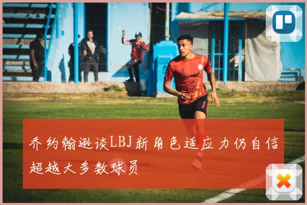 乔约翰逊谈LBJ新角色适应力仍自信超越大多数球员