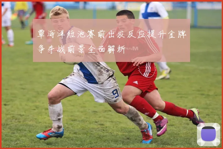 覃海洋短池赛前出发反应提升金牌争夺战前景全面解析