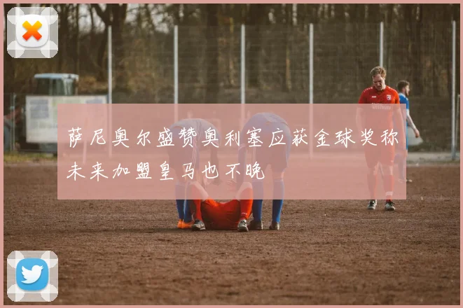 萨尼奥尔盛赞奥利塞应获金球奖称未来加盟皇马也不晚