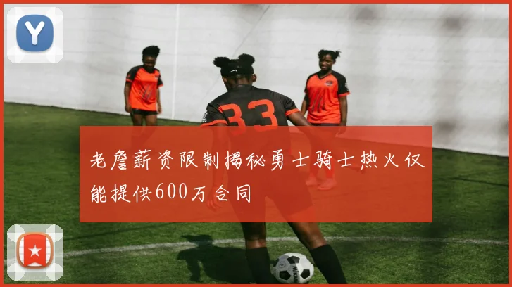 老詹薪资限制揭秘勇士骑士热火仅能提供600万合同