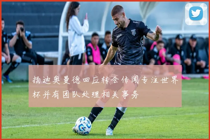 扬迪奥曼德回应转会传闻专注世界杯并有团队处理相关事务