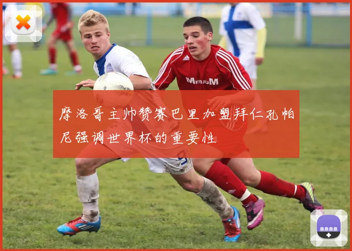 摩洛哥主帅赞赛巴里加盟拜仁孔帕尼强调世界杯的重要性