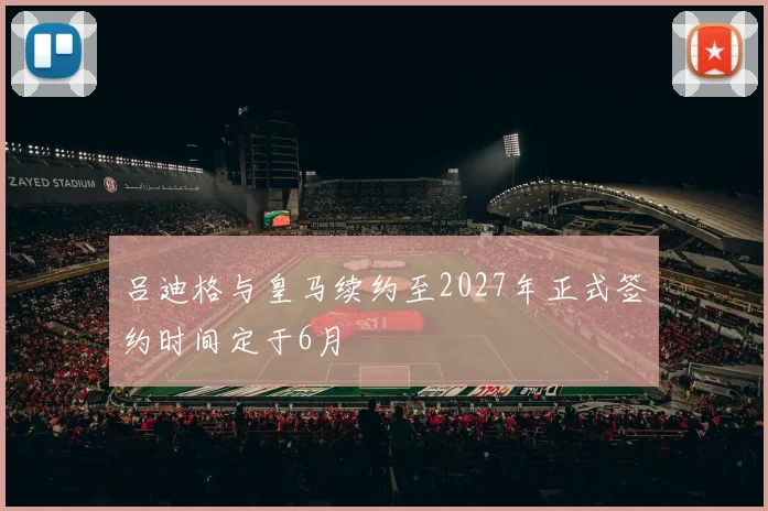 吕迪格与皇马续约至2027年正式签约时间定于6月