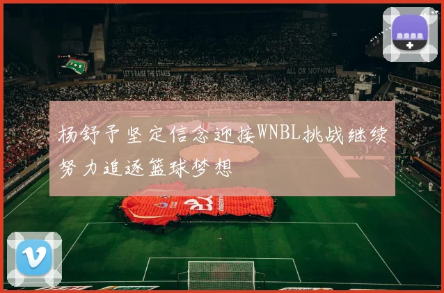 杨舒予坚定信念迎接WNBL挑战继续努力追逐篮球梦想