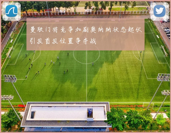 曼联门将竞争加剧奥纳纳状态起伏引发首发位置争夺战