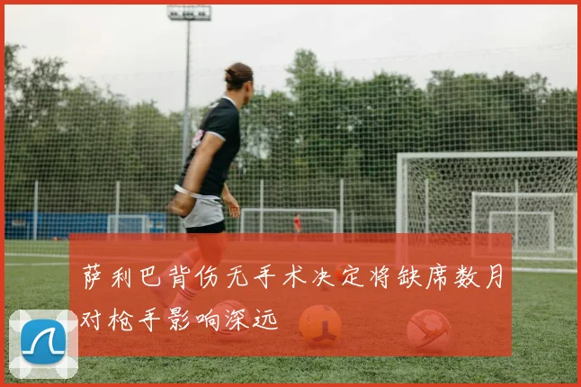 萨利巴背伤无手术决定将缺席数月对枪手影响深远