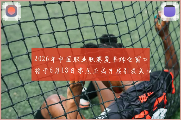 2026年中国职业联赛夏季转会窗口将于6月18日零点正式开启引发关注