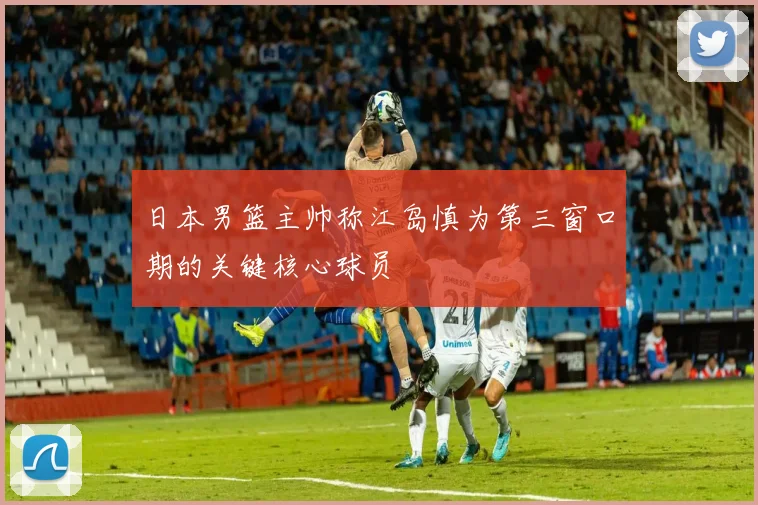 日本男篮主帅称江岛慎为第三窗口期的关键核心球员