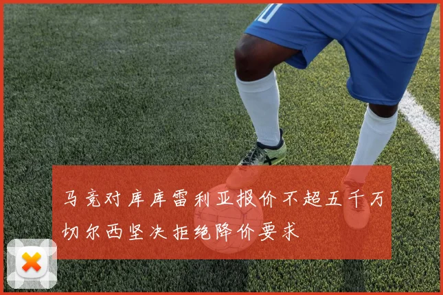 马竞对库库雷利亚报价不超五千万切尔西坚决拒绝降价要求
