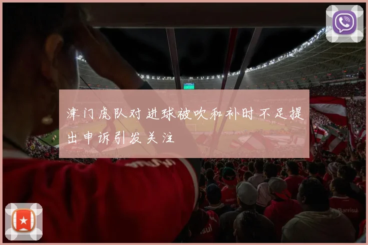 津门虎队对进球被吹和补时不足提出申诉引发关注