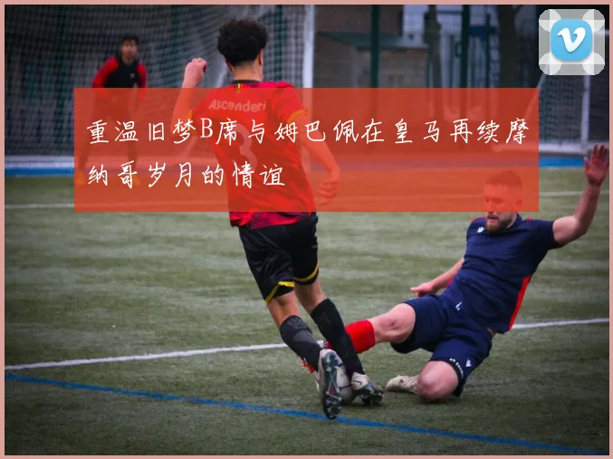 重温旧梦B席与姆巴佩在皇马再续摩纳哥岁月的情谊