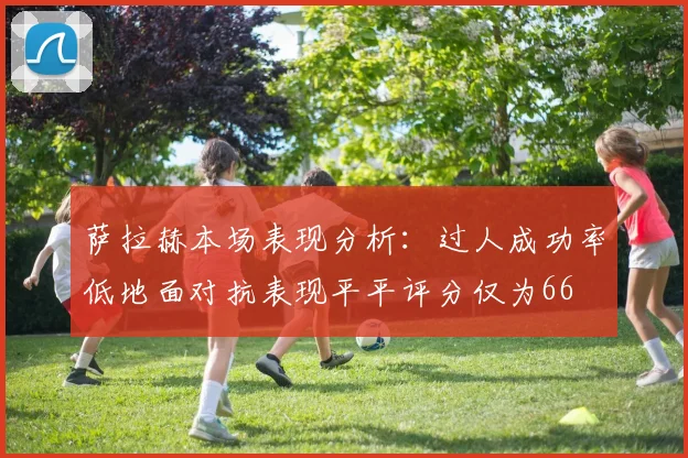 萨拉赫本场表现分析：过人成功率低地面对抗表现平平评分仅为66