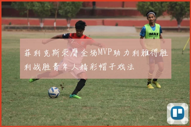 菲利克斯荣膺全场MVP助力利雅得胜利战胜青年人精彩帽子戏法