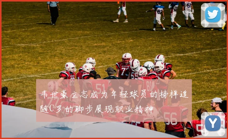 韦世豪立志成为年轻球员的榜样追随C罗的脚步展现职业精神